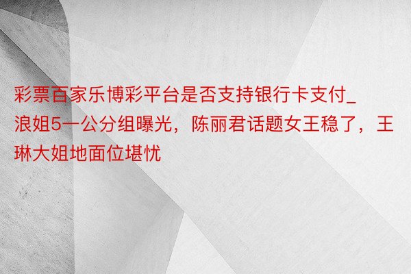 彩票百家乐博彩平台是否支持银行卡支付_浪姐5一公分组曝光，陈丽君话题女王稳了，王琳大姐地面位堪忧