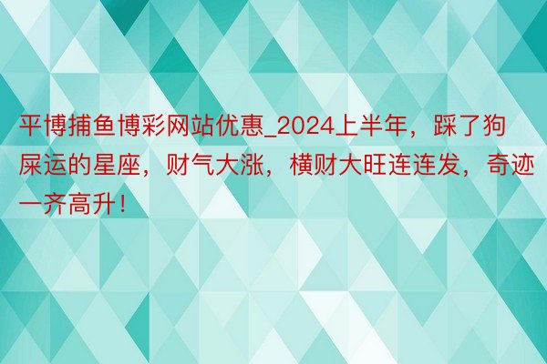 平博捕鱼博彩网站优惠_2024上半年，踩了狗屎运的星座，财气大涨，横财大旺连连发，奇迹一齐高升！