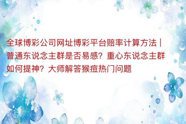 全球博彩公司网址博彩平台赔率计算方法 | 普通东说念主群是否易感？重心东说念主群如何提神？大师解答猴痘热门问题