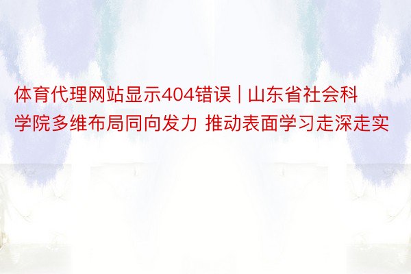 体育代理网站显示404错误 | 山东省社会科学院多维布局同向发力 推动表面学习走深走实