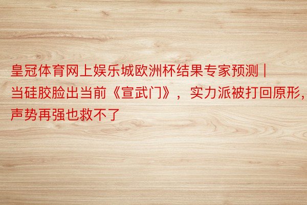 皇冠体育网上娱乐城欧洲杯结果专家预测 | 当硅胶脸出当前《宣武门》，实力派被打回原形，声势再强也救不了