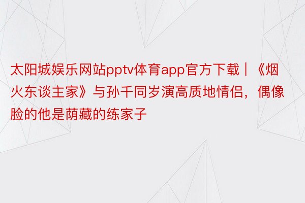 太阳城娱乐网站pptv体育app官方下载 | 《烟火东谈主家》与孙千同岁演高质地情侣，偶像脸的他是荫藏的练家子