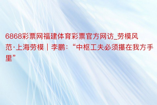 6868彩票网福建体育彩票官方网访_劳模风范·上海劳模｜李鹏：“中枢工夫必须攥在我方手里”