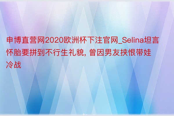 申博直营网2020欧洲杯下注官网_Selina坦言怀胎要拼到不行生礼貌, 曾因男友挟恨带娃冷战