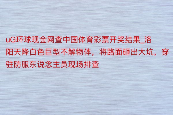 uG环球现金网查中国体育彩票开奖结果_洛阳天降白色巨型不解物体，将路面砸出大坑，穿驻防服东说念主员现场排查