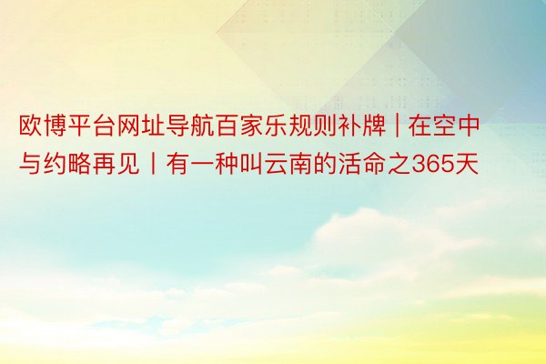 欧博平台网址导航百家乐规则补牌 | 在空中与约略再见丨有一种叫云南的活命之365天