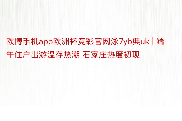 欧博手机app欧洲杯竞彩官网泳7yb典uk | 端午住户出游温存热潮 石家庄热度初现