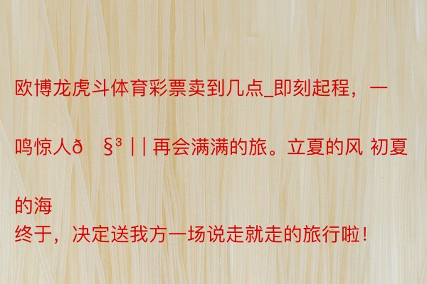 欧博龙虎斗体育彩票卖到几点_即刻起程，一鸣惊人🧳｜| 再会满满的旅。立夏的风 初夏的海
终于，决定送我方一场说走就走的旅行啦！