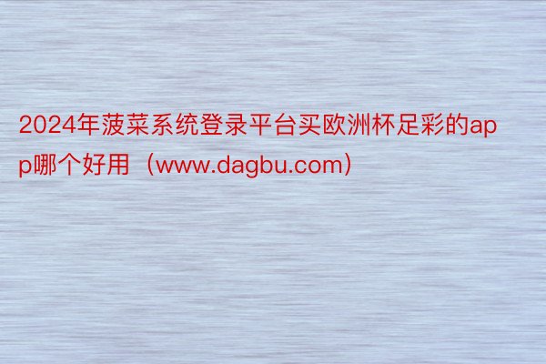 2024年菠菜系统登录平台买欧洲杯足彩的app哪个好用（www.dagbu.com）