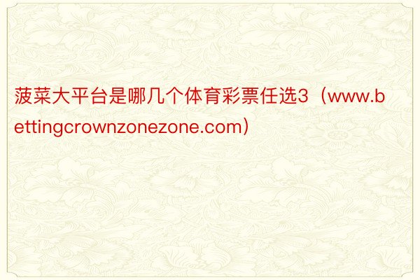 菠菜大平台是哪几个体育彩票任选3（www.bettingcrownzonezone.com）