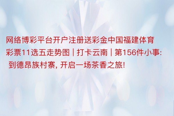 网络博彩平台开户注册送彩金中国福建体育彩票11选五走势图 | 打卡云南 | 第156件小事: 到德昂族村寨， 开启一场茶香之旅!