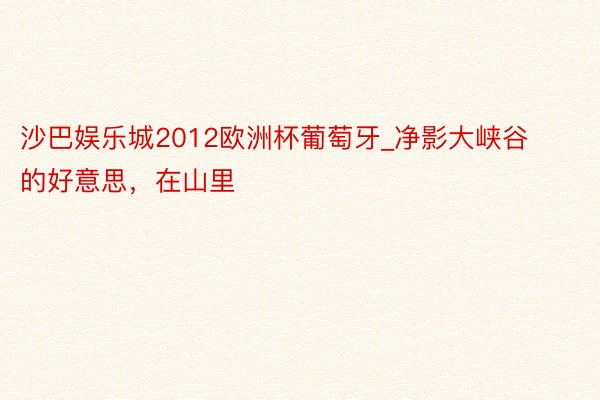 沙巴娱乐城2012欧洲杯葡萄牙_净影大峡谷的好意思，在山里