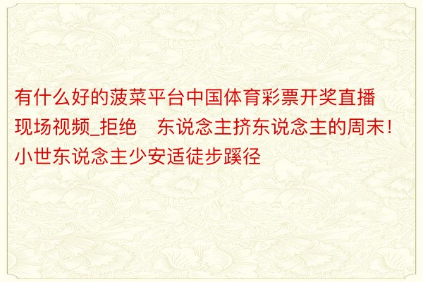 有什么好的菠菜平台中国体育彩票开奖直播现场视频_拒绝❌东说念主挤东说念主的周末！小世东说念主少安适徒步蹊径‼️