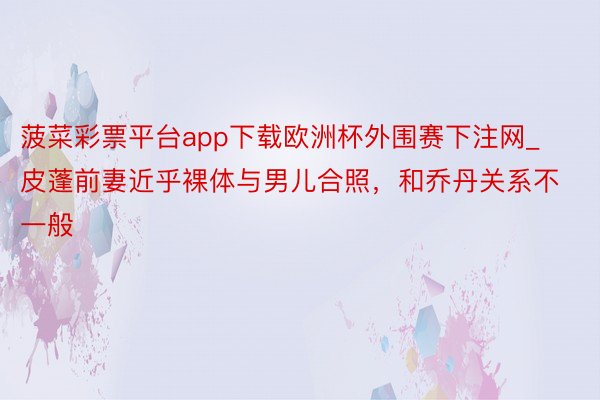 菠菜彩票平台app下载欧洲杯外围赛下注网_皮蓬前妻近乎裸体与男儿合照，和乔丹关系不一般