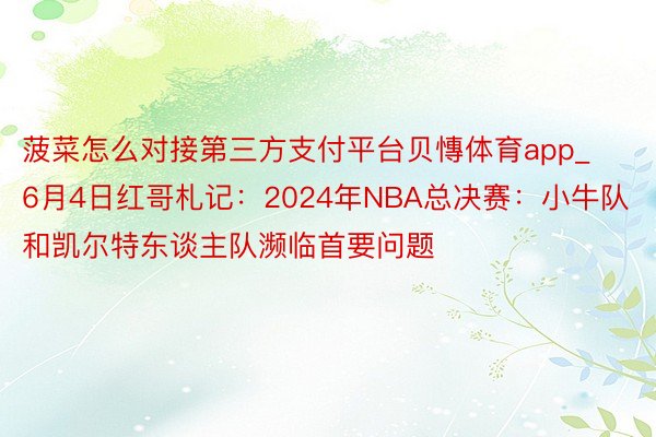 菠菜怎么对接第三方支付平台贝慱体育app_6月4日红哥札记：2024年NBA总决赛：小牛队和凯尔特东谈主队濒临首要问题