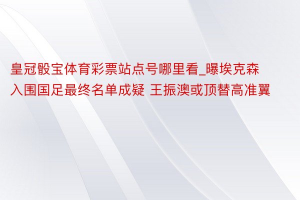 皇冠骰宝体育彩票站点号哪里看_曝埃克森入围国足最终名单成疑 王振澳或顶替高准翼