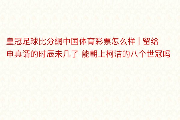 皇冠足球比分網中国体育彩票怎么样 | 留给申真谞的时辰未几了 能朝上柯洁的八个世冠吗