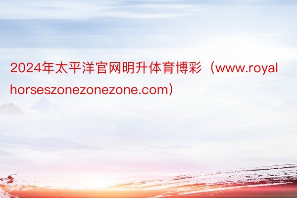 2024年太平洋官网明升体育博彩（www.royalhorseszonezonezone.com）