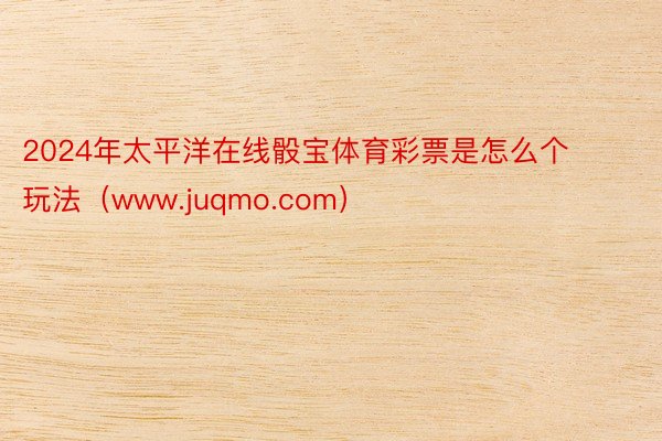 2024年太平洋在线骰宝体育彩票是怎么个玩法（www.juqmo.com）