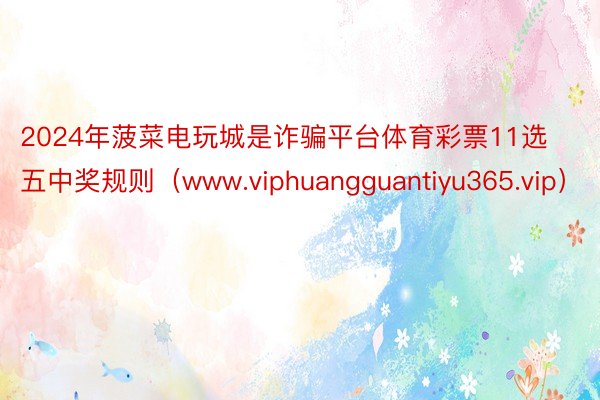 2024年菠菜电玩城是诈骗平台体育彩票11选五中奖规则（www.viphuangguantiyu365.vip）