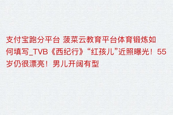 支付宝跑分平台 菠菜云教育平台体育锻炼如何填写_TVB《西纪行》“红孩儿”近照曝光！55岁仍很漂亮！男儿开阔有型