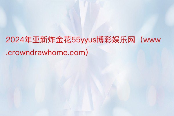 2024年亚新炸金花55yyus博彩娱乐网（www.crowndrawhome.com）