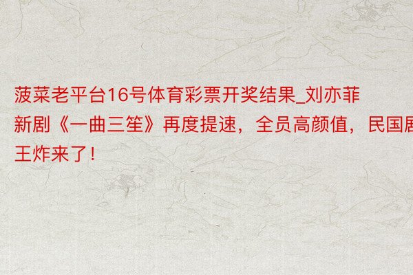 菠菜老平台16号体育彩票开奖结果_刘亦菲新剧《一曲三笙》再度提速，全员高颜值，民国剧王炸来了！