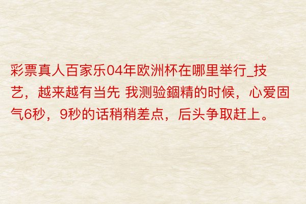 彩票真人百家乐04年欧洲杯在哪里举行_技艺，越来越有当先 我测验錮精的时候，心爱固气6秒，9秒的话稍稍差点，后头争取赶上。