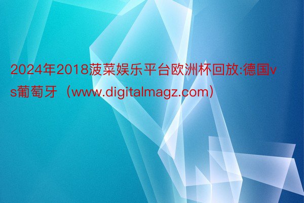 2024年2018菠菜娱乐平台欧洲杯回放:德国vs葡萄牙（www.digitalmagz.com）