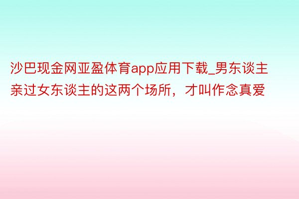 沙巴现金网亚盈体育app应用下载_男东谈主亲过女东谈主的这两个场所，才叫作念真爱