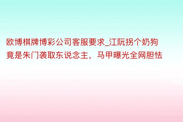 欧博棋牌博彩公司客服要求_江阮拐个奶狗竟是朱门袭取东说念主，马甲曝光全网胆怯