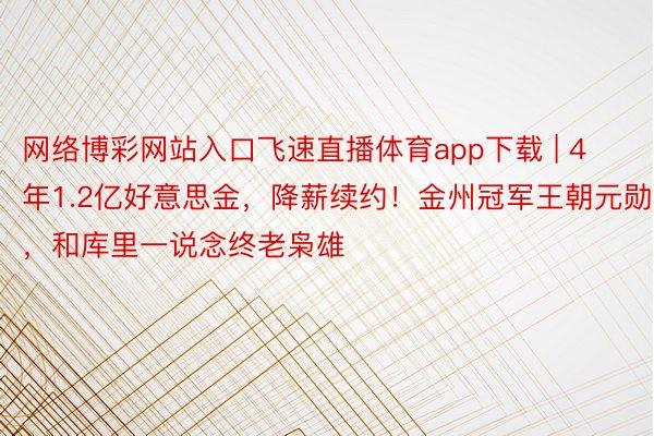 网络博彩网站入口飞速直播体育app下载 | 4年1.2亿好意思金，降薪续约！金州冠军王朝元勋，和库里一说念终老枭雄