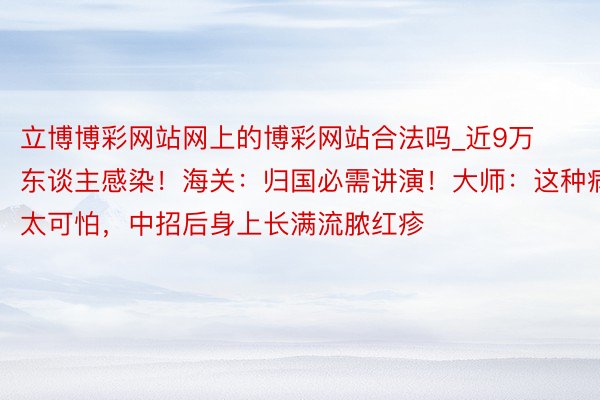 立博博彩网站网上的博彩网站合法吗_近9万东谈主感染！海关：归国必需讲演！大师：这种病太可怕，中招后身上长满流脓红疹