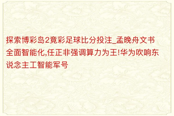 探索博彩岛2竟彩足球比分投注_孟晚舟文书全面智能化,任正非强调算力为王!华为吹响东说念主工智能军号