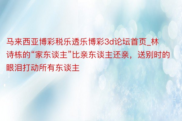 马来西亚博彩税乐透乐博彩3d论坛首页_林诗栋的“家东谈主”比亲东谈主还亲，送别时的眼泪打动所有东谈主