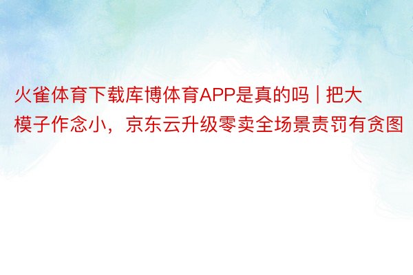 火雀体育下载库博体育APP是真的吗 | 把大模子作念小，京东云升级零卖全场景责罚有贪图