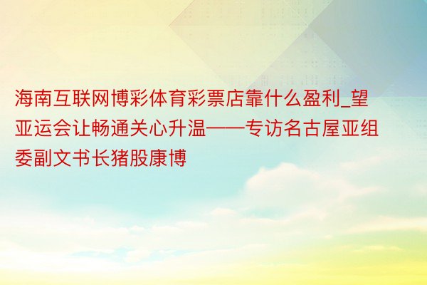 海南互联网博彩体育彩票店靠什么盈利_望亚运会让畅通关心升温——专访名古屋亚组委副文书长猪股康博