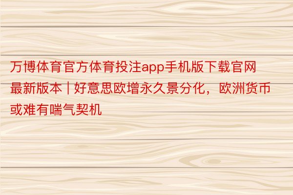 万博体育官方体育投注app手机版下载官网最新版本 | 好意思欧增永久景分化，欧洲货币或难有喘气契机