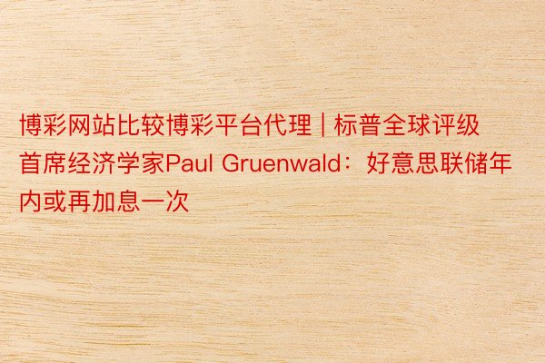 博彩网站比较博彩平台代理 | 标普全球评级首席经济学家Paul Gruenwald：好意思联储年内或再加息一次