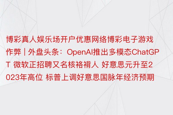 博彩真人娱乐场开户优惠网络博彩电子游戏作弊 | 外盘头条：OpenAI推出多模态ChatGPT 微软正招聘又名核袼褙人 好意思元升至2023年高位 标普上调好意思国脉年经济预期