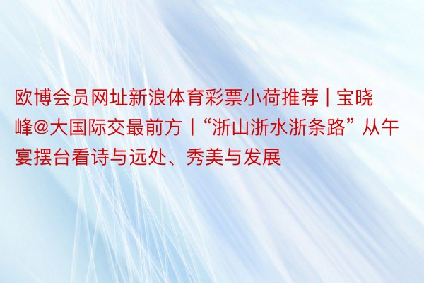 欧博会员网址新浪体育彩票小荷推荐 | 宝晓峰@大国际交最前方丨“浙山浙水浙条路” 从午宴摆台看诗与远处、秀美与发展