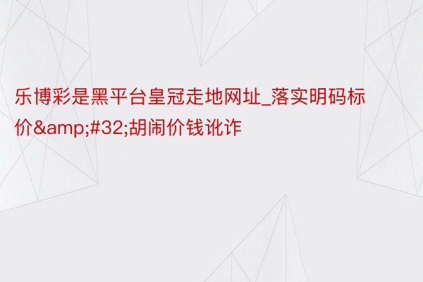 乐博彩是黑平台皇冠走地网址_落实明码标价&#32;胡闹价钱讹诈